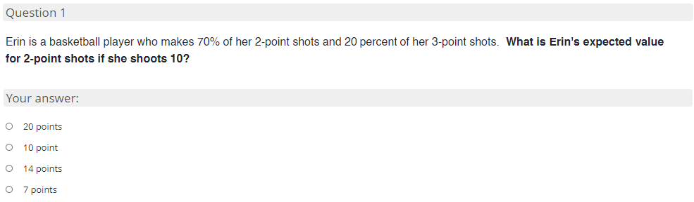 Question 1
Erin is a basketball player who makes 70% of her 2-point shots and 20 percent of her 3-point shots. What is Erin's expected value
for 2-point shots if she shoots 10?
Your answer:
O 20 points
O 10 point
14 points
7 points

