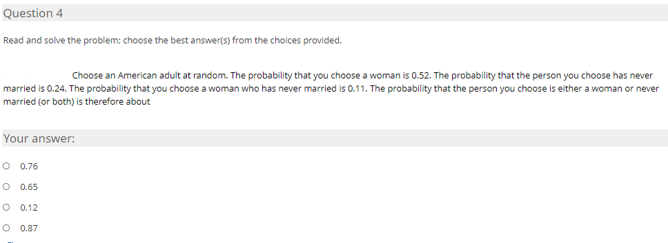 Question 4
Read and solve the problem; choose the best answer(s) from the choices provided.
Choose an American adult at random. The probability that you choose a woman is 0.52. The probability that the person you choose has never
married is 0.24. The probability that you choose a woman who has never married is 0.11. The probability that the person you choose is either a woman or never
married (or both) is therefore about
Your answer:
O 0.76
0.65
O 0.12
0.87
