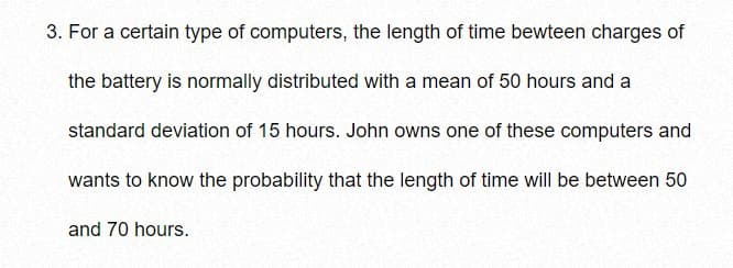 3. For a certain type of computers, the length of time bewteen charges of
the battery is normally distributed with a mean of 50 hours and a
standard deviation of 15 hours. John owns one of these computers and
wants to know the probability that the length of time will be between 50
and 70 hours.
