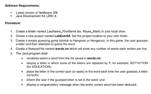 Software Requirements:
Latest version of NetBeans IDE
Java Development Kit (JDK) 8
Procedure:
1. Create a folder named LastName_FirstName (ex. Reyes_Mark) in your local drive.
2. Create a new project named LabExer6A. Set the project location to your own folder.
3. Create a simple guessing game (similar to Hangman or Hangaroo). In this game, the user guesses
a letter and then attempts to guess the word.
4. Create a Notepad file named words.txt which will store any number of words each written per line.
5. The Java program shall:
• randomly select a word from the list saved in words.txt;
• display a letter in which some of the letters are replaced by ?; for example, ED??A??ON
(for EDUCATION);
• place the letter in the correct spot (or spots) in the word each time the user guesses a letter
correctly;
• inform the user if the guessed letter is not in the word; and
display a congratulatory message when the entire correct word has been deduced.
