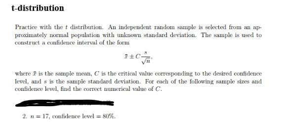 t-distribution
Practice with the t distribution. An independent random sample is selected from an ap-
proximately normal population with unknown standard deviation. The sample is used to
construct a confidence interval of the form
where i is the sample mean, C is the critical value corresponding to the desired confidence
level, and s is the sample standard deviation. For cach of the following sample sizes and
confidence level, find the correct numerical value of C.
2. n = 17, confidence level = 80%.
