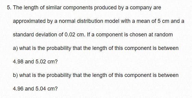 5. The length of similar components produced by a company are
approximated by a normal distribution model with a mean of 5 cm and a
standard deviation of 0.02 cm. If a component is chosen at random
a) what is the probability that the length of this component is between
4.98 and 5.02 cm?
b) what is the probability that the length of this component is between
4.96 and 5.04 cm?

