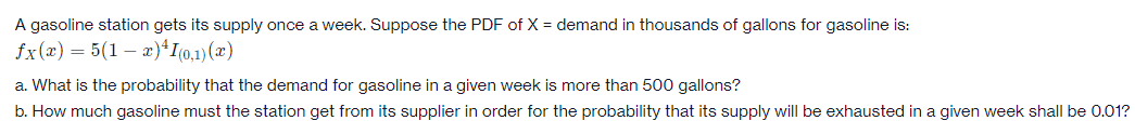 A gasoline station gets its supply once a week. Suppose the PDF of X = demand in thousands of gallons for gasoline is:
fx(x) = 5(1 – x)*I(0.1)(x)
a. What is the probability that the demand for gasoline in a given week is more than 500 gallons?
b. How much gasoline must the station get from its supplier in order for the probability that its supply will be exhausted in a given week shall be 0.01?
