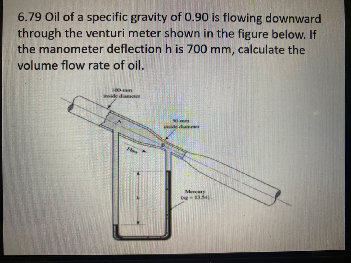 6.79 Oil of a specific gravity of 0.90 is flowing downward
through the venturi meter shown in the figure below. If
the manometer deflection h is 700 mm, calculate the
volume flow rate of oil.
100-mm
inside diameter
50-mm
inside diameter
Flow
Mercury
(sg- 13.54)
