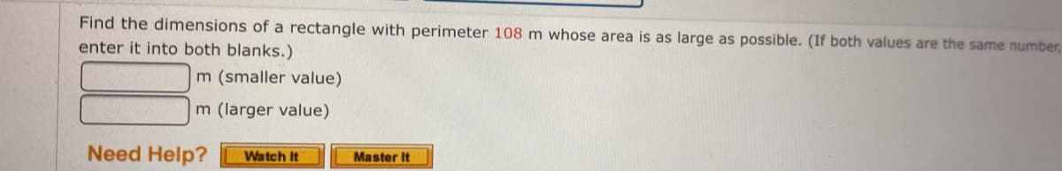 Find the dimensions of a rectangle with perimeter 108 m whose area is as large as possible. (If both values are the same number,
enter it into both blanks.)
m (smaller value)
m (larger value)
Need Help?
Watch It
Master It
