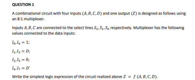 QUESTION 1
A combinational circuit with four inputs (A, B, C, D) and one output (Z) is designed as follows using
an 8:1 multiplexer.
Inputs A, B,C are connected to the select lines S2, S1, So respectively. Multiplexer has the following
values connected to the data inputs:
Io,16 = 1;
1,13 = D;
I2,15 = 0;
14,1, = D'
Write the simplest logic expression of the circuit realized above Z = f (A, B, C, D).

