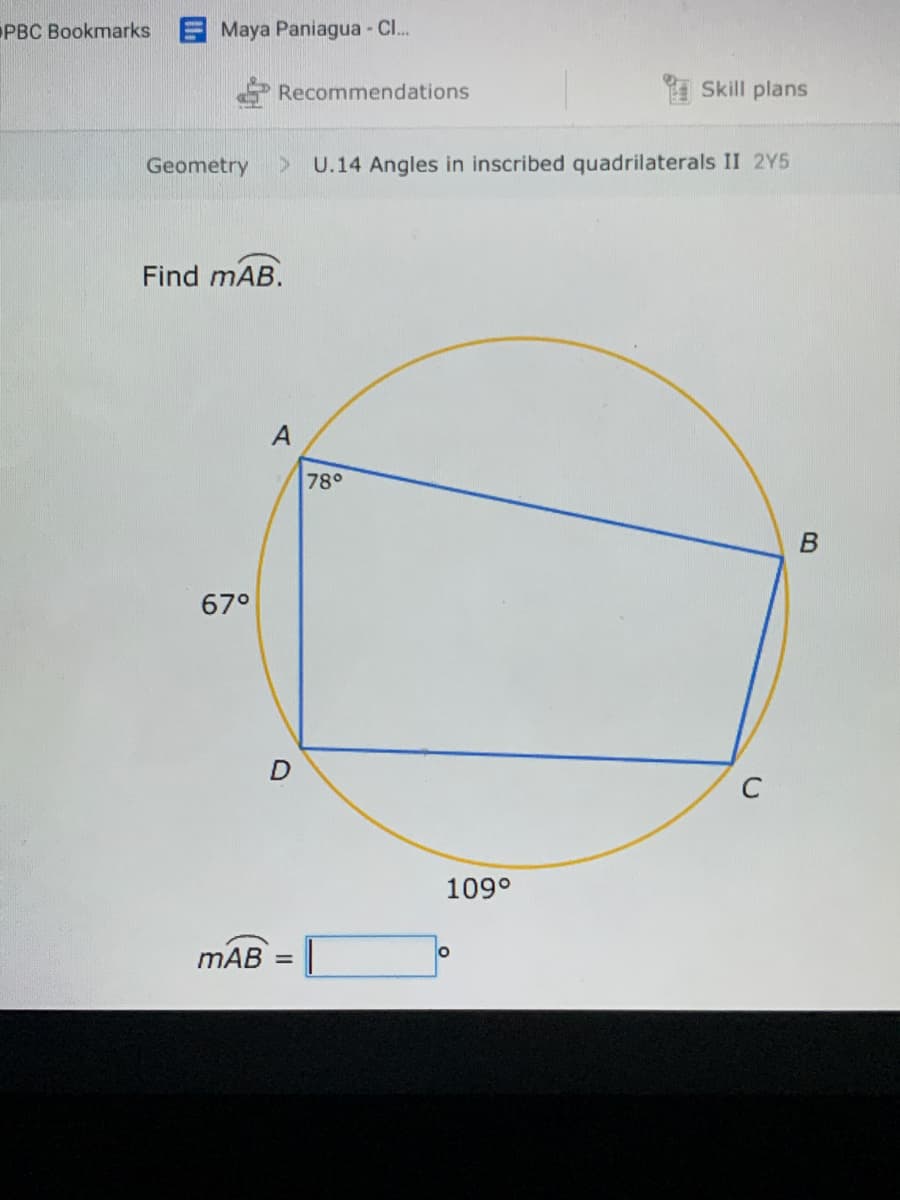 PBC Bookmarks
E Maya Paniagua C..
Recommendations
Skill plans
Geometry
U.14 Angles in inscribed quadrilaterals II 2Y5
Find mAB.
A
78°
67°
C
109°
mAB =|
%3D
