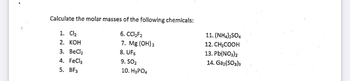 Calculate the molar masses of the following chemicals:
11. (NH4);SO4
6. CCI2F2
7. Mg (OH) 2
8. UF6
9. SO2
1. Cl2
2. КОН
12. CH3COOH
13. Pb(NO3)2
3. ВеClz
4. FeCl3
14. Gaz(SO3)3
5. BFз
10. H3PO4
