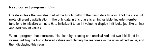 Need correct program in C++
Create a class that imitates part of the functionality of the basic data type int. Call the class Int
(note different capitalization). The only data in this class is an int variable. Include member
functions to initialize an Int to 0, to initialize it to an int value, to display it (it looks just like an int),
and add two Int values.
Write a program that exercises this class by creating one uninitialized and two initialized Int
values, adding the two initialized values and placing the response in the uninitialized value, and
then displaying this result.