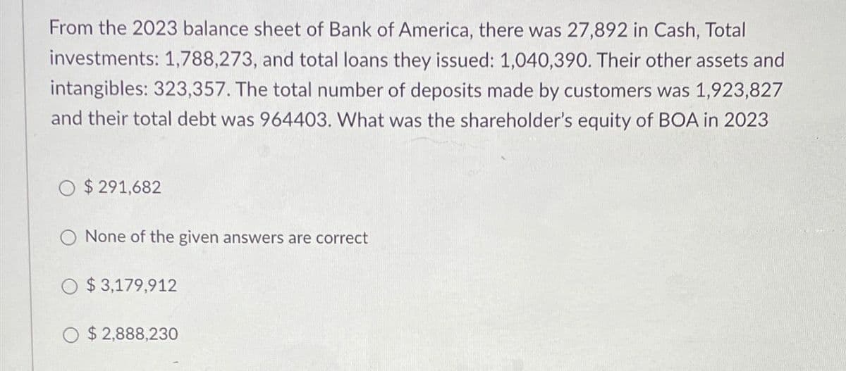 From the 2023 balance sheet of Bank of America, there was 27,892 in Cash, Total
investments: 1,788,273, and total loans they issued: 1,040,390. Their other assets and
intangibles: 323,357. The total number of deposits made by customers was 1,923,827
and their total debt was 964403. What was the shareholder's equity of BOA in 2023
O $291,682
O None of the given answers are correct
O $3,179,912
O $2,888,230