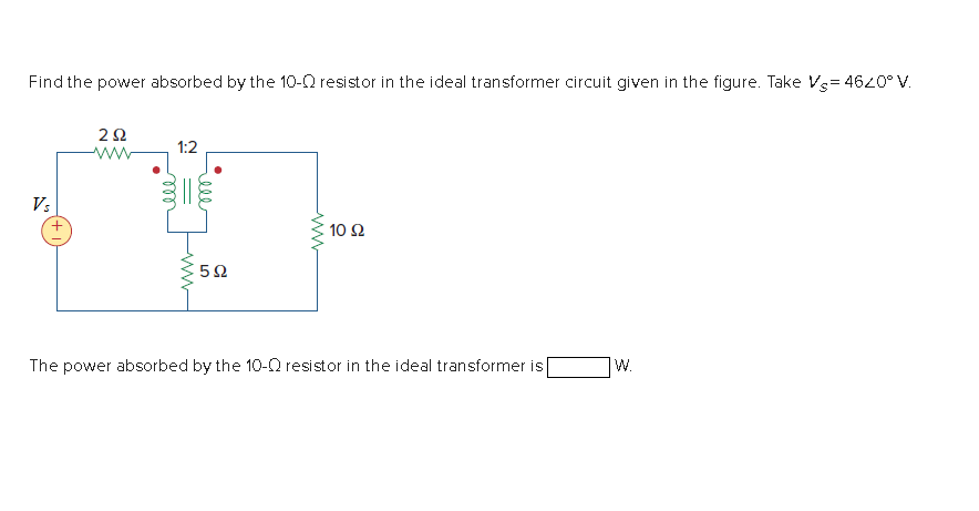 Find the power absorbed by the 10-0 resistor in the ideal transformer circuit given in the figure. Take Vs= 4620° V.
1:2
ww
V:
10 Ω
The power absorbed by the 10-Q resistor in the ideal transformer is
W.
