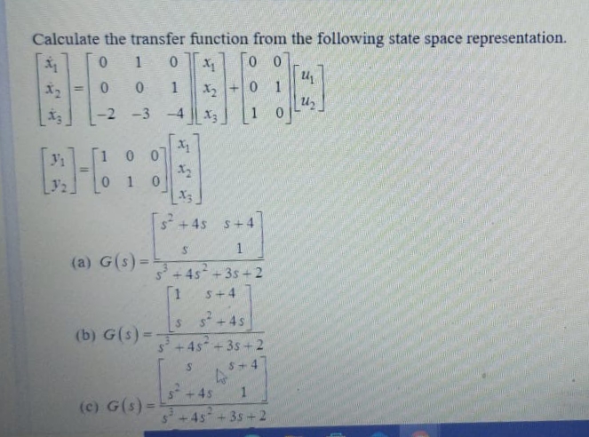 i -2 -3
Calculate the transfer function from the following state space representation.
0 1
Uz
1 0
X2
1
%3D
-2 -3 -4 X3
[1 0 0
0 1
[s + 45 s+4
(a) G(s) =
2.
4s +3s + 2
[1
s+4
s* +4s
(b) G(s) =
4s+3s+2
S+4
4s
(c) G(s)=
4s +3s+2
%24
