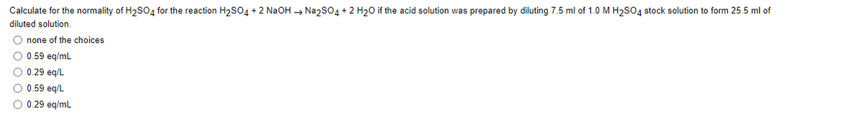 Calculate for the normality of H₂SO4 for the reaction H₂SO4 + 2 NaOH → Na2SO4 + 2 H₂O if the acid solution was prepared by diluting 7.5 ml of 1.0 M H₂SO4 stock solution to form 25.5 ml of
diluted solution.
O none of the choices.
O 0.59 eq/mL
O 0.29 eq/L
O 0.59 eq/L
O 0.29 eq/mL
