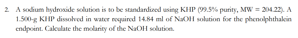 2. A sodium hydroxide solution is to be standardized using KHP (99.5% purity, MW = 204.22). A
1.500-g KHP dissolved in water required 14.84 ml of NaOH solution for the phenolphthalein
endpoint. Calculate the molarity of the NaOH solution.