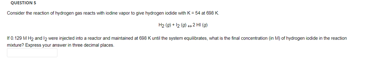 QUESTION 5
Consider the reaction of hydrogen gas reacts with iodine vapor to give hydrogen iodide with K = 54 at 698 K.
H2(g) + 12 (g) → 2 HI (g)
If 0.129 M H₂ and 12 were injected into a reactor and maintained at 698 K until the system equilibrates, what is the final concentration (in M) of hydrogen iodide in the reaction
mixture? Express your answer in three decimal places.