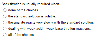 Back titration is usually required when
none of the choices
the standard solution is volatile.
the analyte reacts very slowly with the standard solution.
with weak acid - weak base titration reactions.
dealing
all of the choices