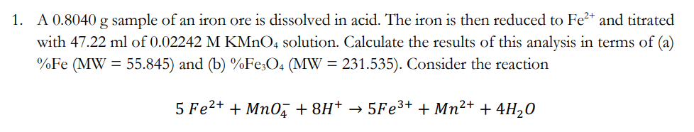 1. A 0.8040 g sample of an iron ore is dissolved in acid. The iron is then reduced to Fe²+ and titrated
with 47.22 ml of 0.02242 M KMnO4 solution. Calculate the results of this analysis in terms of (a)
%Fe (MW = 55.845) and (b) %Fe3O4 (MW = 231.535). Consider the reaction
5 Fe²+ + MnO4 + 8H+ →
5Fe3+
+ Mn²+ + 4H₂O