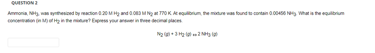 QUESTION 2
Ammonia, NH3, was synthesized by reaction 0.20 M H₂ and 0.083 M N₂ at 770 K. At equilibrium, the mixture was found to contain 0.00456 NH3. What is the equilibrium
concentration (in M) of H₂ in the mixture? Express your answer in three decimal places.
N2 (g) + 3 H₂ (g) → 2 NH3 (9)