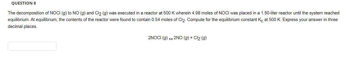 QUESTION 8
The decomposition of NOCI (g) to NO (g) and Cl2 (g) was executed in a reactor at 500 K wherein 4.98 moles of NOCI was placed in a 1.50-liter reactor until the system reached
equilibrium. At equilibrium, the contents of the reactor were found to contain 0.54 moles of Cl₂. Compute for the equilibrium constant Kc at 500 K. Express your answer in three
decimal places.
2NOCI (g) + 2NO(g) + Cl₂ (g)