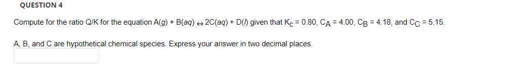 QUESTION 4
Compute for the ratio Q/K for the equation A(g) + B(aq) → 2C(aq) + D() given that Kc = 0.80, CA = 4.00, CB = 4.18, and Cc = 5.15.
A, B, and C are hypothetical chemical species. Express your answer in two decimal places.
