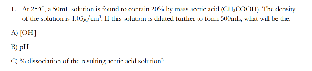 1. At 25°C, a 50mL solution is found to contain 20% by mass acetic acid (CH3COOH). The density
of the solution is 1.05g/cm³. If this solution is diluted further to form 500mL, what will be the:
A) [OH-]
B) pH
C) % dissociation of the resulting acetic acid solution?