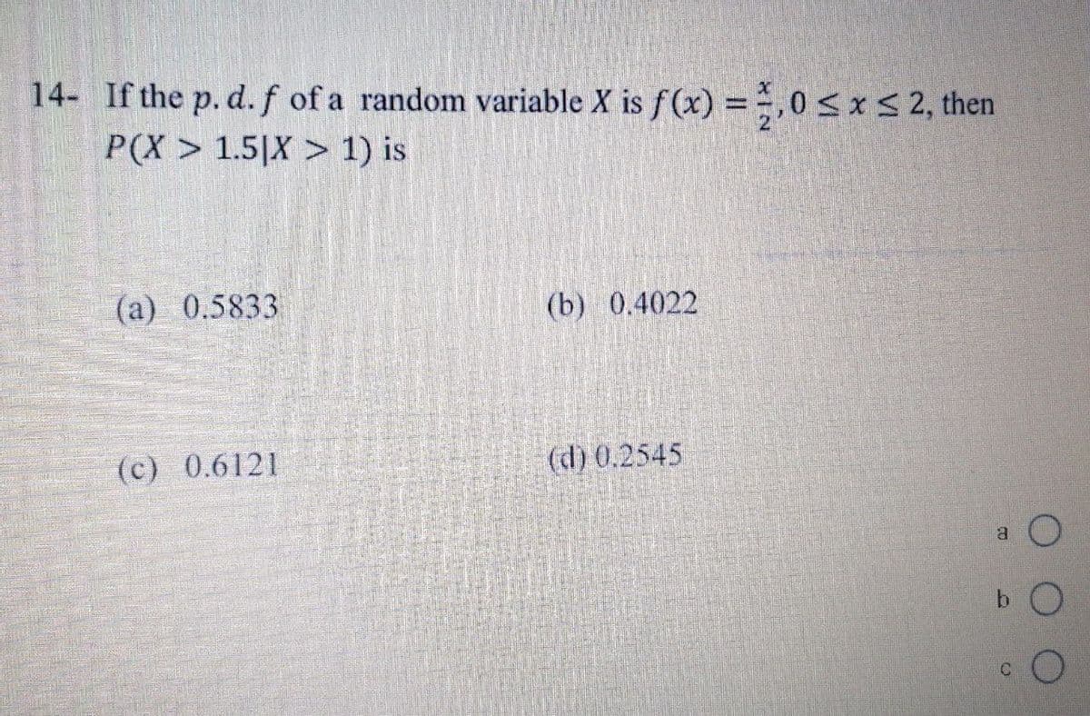 14- If the p. d. f of a random variable X is f(x) = 1,0 ≤ x ≤ 2, then
P(X> 1.5|X > 1) is
(a) 0.5833
(c) 0.6121
(b) 0.4022
(d) 0.2545
O
bO
a
C
