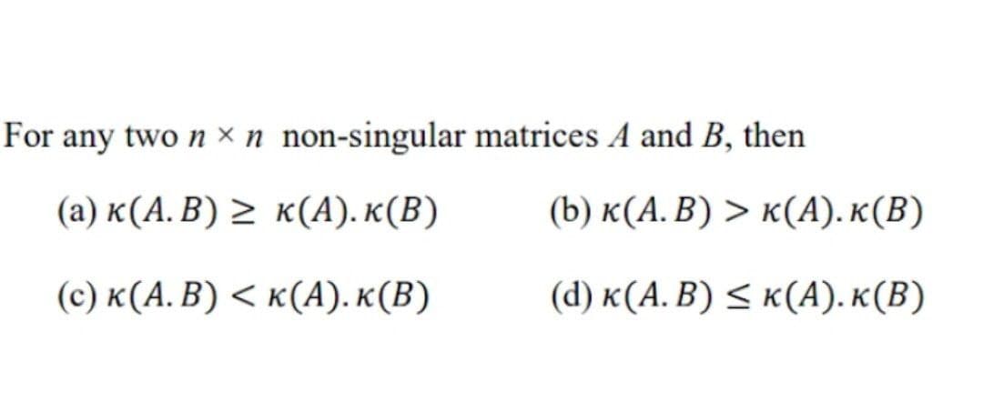 For any two nx n non-singular
(a) K(A. B) ≥ K(A). K(B)
(c) K(A. B) < K(A). K(B)
matrices A and B, then
(b) K(A. B) > K(A). K(B)
(d) K(A. B) ≤ K(A).K(B)