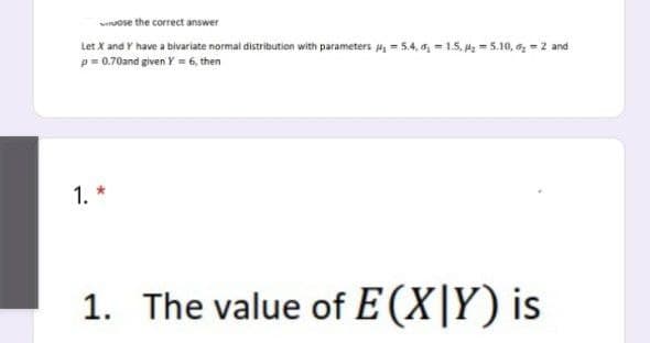 ose the correct answer
Let X and Y have a bivariate normal distribution with parameters p₁=5.4, ₁-1.5, ₂5.10, 6₂2 and
p=0.70and given Y = 6, then
1.
1. The value of E(XY) is