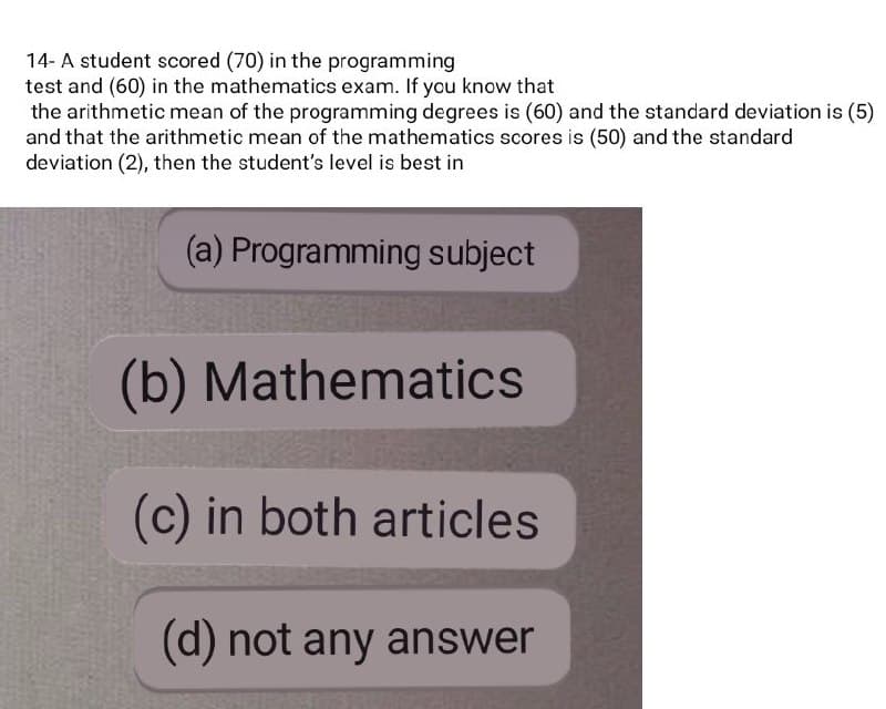 14- A student scored (70) in the programming
test and (60) in the mathematics exam. If you know that
the arithmetic mean of the programming degrees is (60) and the standard deviation is (5)
and that the arithmetic mean of the mathematics scores is (50) and the standard
deviation (2), then the student's level is best in
(a) Programming subject
(b) Mathematics
(c) in both articles
(d) not any answer