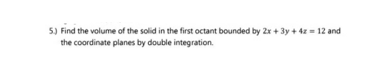 5.) Find the volume of the solid in the first octant bounded by 2x + 3y + 4z = 12 and
the coordinate planes by double integration.