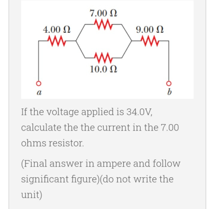 7.00 Ω
ww
9.00 Ω
ww
ww
10.0 Ω
a
If the voltage applied is 34.0V,
calculate the the current in the 7.00
ohms resistor.
(Final answer in ampere and follow
significant figure)(do not write the
unit)
4.00 Ω
M