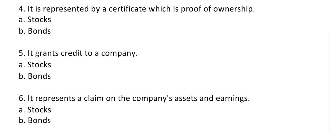 4. It is represented by a certificate which is proof of ownership.
a. Stocks
b. Bonds
5. It grants credit to a company.
a. Stocks
b. Bonds
6. It represents a claim on the company's assets and earnings.
a. Stocks
b. Bonds
