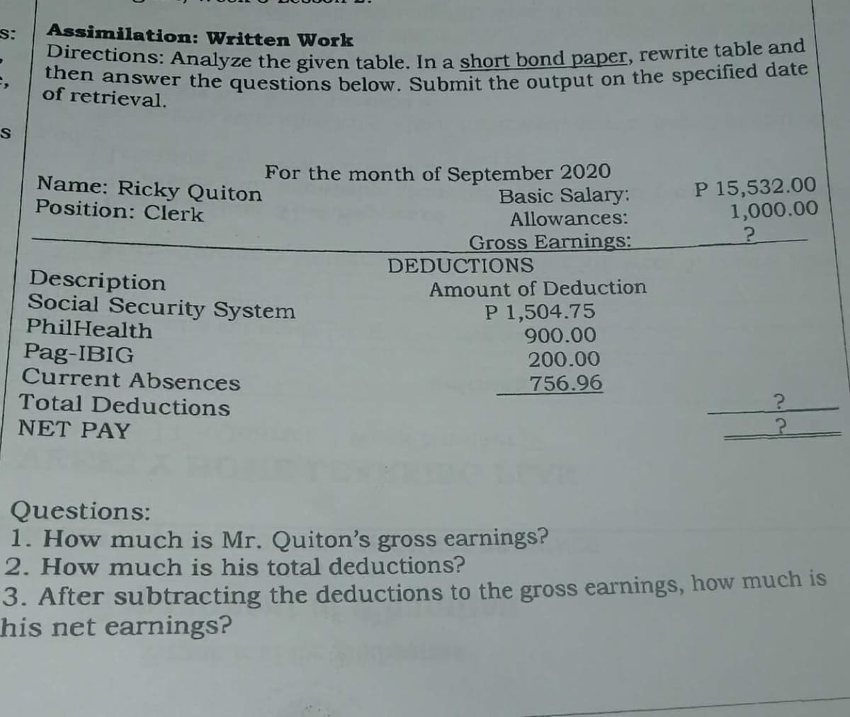 Assimilation: Written Work
rections: Analyze the given table In a short bond paper, rewrite table and
en answer the questions below. Submit the output on the specified date
of retrieval.
Name: Ricky Quiton
Position: Clerk
For the month of September 2020
Basic Salary:
Allowances:
Gross Earnings:
P 15,532.00
1,000.00
DEDUCTIONS
Description
Social Security System
PhilHealth
Amount of Deduction
P 1,504.75
900.00
200.00
Pag-IBIG
Current Absences
Total Deductions
756.96
NET PAY
Questions:
1. How much is Mr. Quiton's gross earnings?
2. How much is his total deductions?
3. After subtracting the deductions to the gross earnings, how much is
his net earnings?
