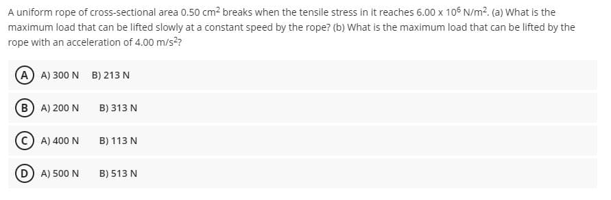 A uniform rope of cross-sectional area 0.50 cm2 breaks when the tensile stress in it reaches 6.00 x 106 N/m?. (a) What is the
maximum load that can be lifted slowly at a constant speed by the rope? (b) What is the maximum load that can be lifted by the
rope with an acceleration of 4.00 m/s??
A A) 300 N B) 213 N
B A) 200 N
B) 313 N
C) A) 400 N
B) 113 N
D A) 500 N
B) 513 N
