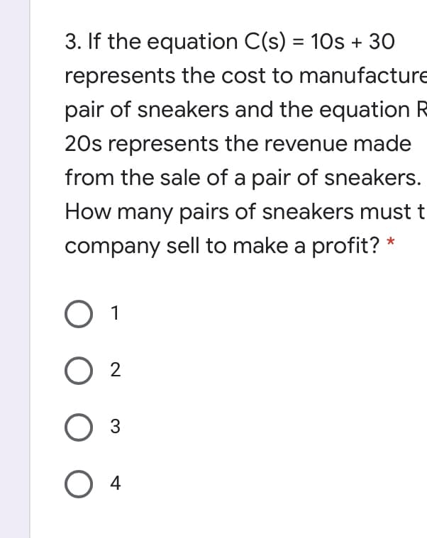 3. If the equation C(s) = 10s + 30
%3D
represents the cost to manufacture
pair of sneakers and the equation R
20s represents the revenue made
from the sale of a pair of sneakers.
How many pairs of sneakers must t
company sell to make a profit? *
O 1
O 2
O 3
O 4
