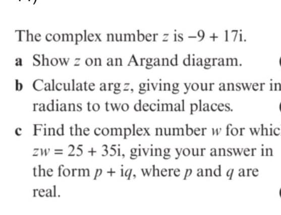 The complex number z is -9 + 17i.
a Show z on an Argand diagram.
b Calculate arg z, giving your answer in
radians to two decimal places.
c Find the complex number w for whic
zw = 25 + 35i, giving your answer in
the form p + iq, where p and q are
real.
