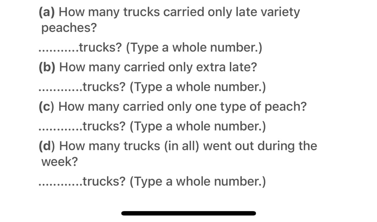 (a) How many trucks carried only late variety
peaches?
. .trucks? (Type a whole number.)
(b) How many carried only extra late?
. .trucks? (Type a whole number.)
(c) How many carried only one type of peach?
.trucks? (Type a whole number.)
(d) How many trucks (in all) went out during the
week?
.trucks? (Type a whole number.)
