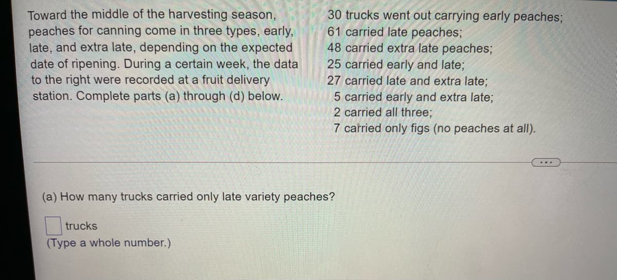 Toward the middle of the harvesting season,
peaches for canning come in three types, early,
late, and extra late, depending on the expected
date of ripening. During a certain week, the data
to the right were recorded at a fruit delivery
station. Complete parts (a) through (d) below.
30 trucks went out carrying early peaches;
61 carried late peaches;
48 carried extra late peaches;
25 carried early and late;
27 carried late and extra late;
5 carried early and extra late;
2 carried all three;
7 carried only figs (no peaches at all).
...
(a) How many trucks carried only late variety peaches?
trucks
(Type a whole number.)
