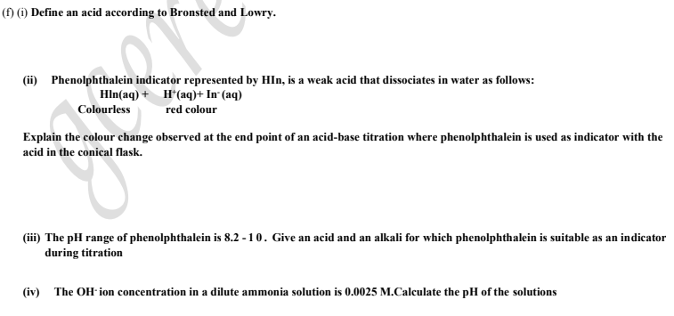 (f) (1) Define an acid according to Bronsted and Lowry.
(ii) Phenolphthalein indicator represented by HIn, is a weak acid that dissociates in water as follows:
Hln(aq) + H*(aq)+ In (aq)
Colourless
red colour
Explain the colour change observed at the end point of an acid-base titration where phenolphthalein is used as indicator with the
acid in the conical flask.
(iii) The pH range of phenolphthalein is 8.2 - 10. Give an acid and an alkali for which phenolphthalein is suitable as an indicator
during titration
(iv) The OH- ion concentration in a dilute ammonia solution is 0.0025 M.Calculate the pH of the solutions
