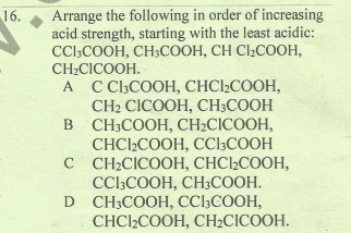 Arrange the following in order of increasing
acid strength, starting with the least acidic:
CCl;COOH, CH3COOH, CH Cl2COOH,
CH2CICOOH.
16.
А C CCOOН, СНСICOOH,
CH CICOOH, CH;COОН
в СН:CООН, СH:CICOOH,
CHC2COOH, CCl;COOH
с СН:CICOOН, СНCI-COOH,
CClcOОН, СНСООН.
D CH:COOH, CClCOОН,
СHCI-COOH, СH-CICOOH.
