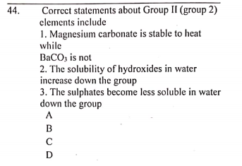 Correct statements about Group II (group 2)
clements include
1. Magnesium carbonate is stable to heat
while
44.
BaCO, is not
2. The solubility of hydroxides in water
increase down the group
3. The sulphates become less soluble in water
down the group
A
B
D
