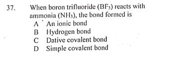 37.
When boron trifluoride (BF3) reacts with
ammonia (NH3), the bond formed is
A' An ionic bond
B Hydrogen bond
C Dative covalėnt bond
D Simple covalent bond
