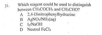 Which reagent could be used to distinguish
between CH;COCH; and CH;CHO?
A 2,4-Dinitrophenylhydrazine
B AGNO;/NH3(aq)
C /NAOH
D Neutral FeCl3
31.
