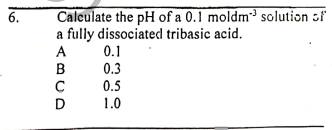 6.
Calculate the pH of a 0.1 moldm³ solution of
a fully dissociated tribasic acid.
0.1
0.3
0.5
1.0
ABCD
