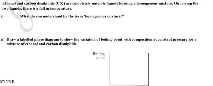 Ethanol and carbon disulphide (CS2) are completely miscible liquids forming a homogenous mixture. On mixing the
two liquids, there is a fall in temperature.
What do you understand by the term 'homogenous mixture"?
(ii) Draw a labelled phase diagram to show the variation of boiling point with composition at constant pressure for a
mixture of ethanol and carbon disulphide .
Boiling
point
0715/2/B
