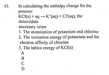 43.
In calculating the enthalpy change for the
process:
KCI(s) + aq → K*(aq) + Cl'(aq), the
datum/data
necessary is/are
1. The atomization of potassium and chlorine
2. The ionization energy of potassium and the
electron affinity of chlorine
3. The lattice energy of KCI(s)
A
B
D
