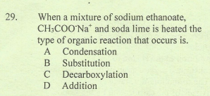 When a mixture of sodium ethanoate,
CH;COO'Na* and soda lime is heated the
type of organic reaction that occurs is.
A Condensation
B Substitution
C Decarboxylation
D Addition
29.
