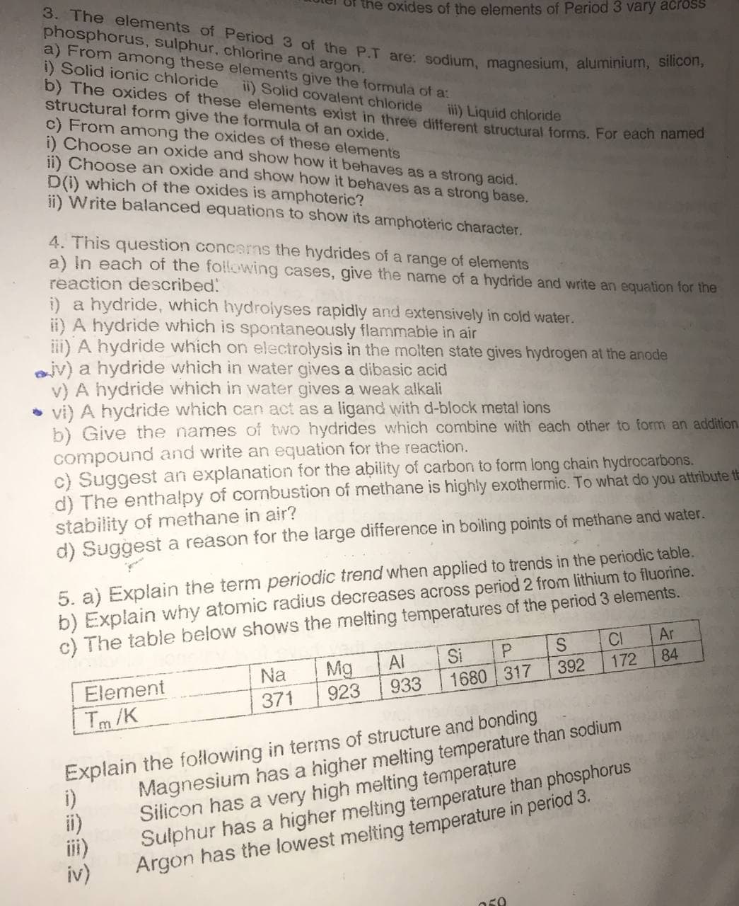 3. The elements of Period 3 of the P.T are: sodium, magnesium, aluminium, silicon,
phosphorus, sulphur, chlorine and argon.
a) From among these elements give the formula of a:
i) Solid ionic chloride
b) The oxides of these elements exist in three different structural forms. For eacn han
structural form give the formula of an oxide.
c) From among the oxides of these elements
i) Choose an oxide and show how it behaves as a strong acid.
ii) Choose an oxide and show how it behaves as a strong base.
D(i) which of the oxides is amphoteric?
ii) Write balanced equations to show its amphoteric character.
the oxides of the elements of Period 3 vary across
ii) Solid covalent chloride
iii) Liquid chloride
4. This question concerns the hydrides of a range of elements
a) In each of the following cases, give the name of a hydride and write an equation for the
reaction described!
i) a hydride, which hydroiyses rapidly and extensively in cold water.
ii) A hydride which is spontaneously flammabie in air
ii) A hydride which on electrolysis in the molten state gives hydrogen at the anode
jv) a hydride which in water gives a dibasic acid
v) A hydride which in water gives a weak alkali
• vi) A hydride which can act as a ligand with d-block metal ions
b) Give the names of two hydrides which combine with each other to form an addition.
compound and write an equation for the reaction.
c) Suggest an explanation for the ability of carbon to form long chain hydrocarbons.
d) The enthalpy of combustion of methane is highly exothermic. To what do you attribute t
stability of methane in air?
d) Suggest a reason for the large difference in boiling points of methane and water.
5. a) Explain the term periodic trend when applied to trends in the periodic table.
b) Explain why atomic radius decreases across period 2 from lithium to fluorine.
c) The table below shows the melting temperatures of the period 3 elements.
CI
Ar
Al
Si
84
Mg
923
Na
392
172
Element
933
1680 317
371
Tm /K
Explain the following in terms of structure and bonding
i)
ii)
ii)
iv)
Magnesium has a higher melting temperature than sodium
Silicon has a very high melting temperature
Sulphur has a higher melting temperature than phosphorus
Argon has the lowest melting temperature in period 3.
