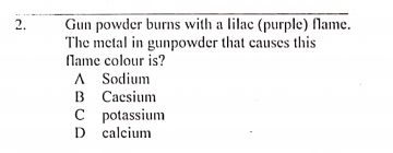 Gun powder burns with a lilac (purple) fName.
The metal in gunpowder that causes this
Name colour is?
A Sodium
B Cacsium
C potassium
D calcium
2.
