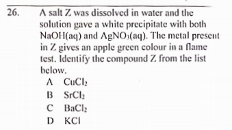 A salt Z was dissolved in water and the
solution gave a white precipitate with both
NaOH(aq) and AGNO:(aq). The metal present
in Z gives an apple green colour in a fName
test. Identify the compound Z from the list
below.
26.
A CuCl;
B SrClz
C BaClz
D KCI
